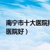 南寧市十大醫院排行榜（南寧較好的醫院排行南寧看病哪家醫院好）