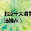北京十大滑雪勝地排行榜（北京最好玩的滑雪場推薦）