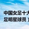 中國女足十大名將（中國女足代表人物中國女足明星球員）