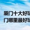 廈門十大好玩的地方（廈門好玩的旅游景點廈門哪里最好玩）