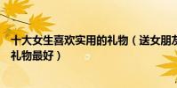十大女生喜歡實用的禮物(送女朋友禮物排行榜送女友什么禮物最好)
