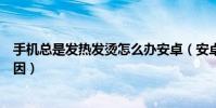 手機總是發熱發燙怎么辦安卓(安卓手機發熱發燙是什么原因)