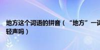 地方這個詞語的拼音(“地方”一詞漢語拼音怎么拼方要讀輕聲嗎)