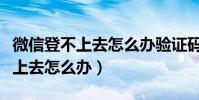 微信登不上去怎么辦驗證碼也無效(微信登不上去怎么辦)