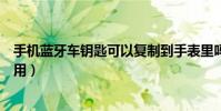 手機藍牙車鑰匙可以復制到手表里嗎(手機藍牙車鑰匙怎么用)