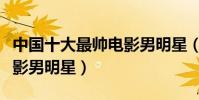 中國十大最帥電影男明星(國內十大最好看電影男明星)
