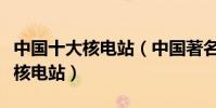 中國十大核電站(中國著名核電站國內有幾個核電站)
