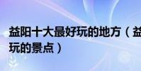 益陽十大最好玩的地方(益陽哪里好玩益陽好玩的景點)