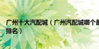 廣州十大汽配城(廣州汽配城哪個最大廣州汽配城批發市場排名)