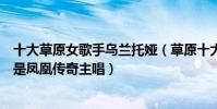 十大草原女歌手烏蘭托婭(草原十大歌手:烏蘭托婭上榜她是鳳凰傳奇主唱)