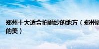 鄭州十大適合拍婚紗的地方(鄭州婚紗旅拍圣地拍出你想要的美)