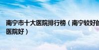 南寧市十大醫院排行榜(南寧較好的醫院排行南寧看病哪家醫院好)