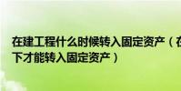 在建工程什么時候轉入固定資產(在建工程(房屋)什么情況下才能轉入固定資產)