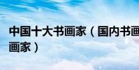中國十大書畫家(國內書畫家名人古今著名書畫家)
