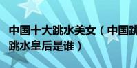 中國十大跳水美女(中國跳水美女排行榜最美跳水皇后是誰)