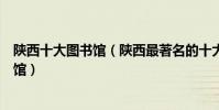 陜西十大圖書館(陜西最著名的十大圖書館陜西有哪些圖書館)