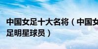 中國女足十大名將(中國女足代表人物中國女足明星球員)