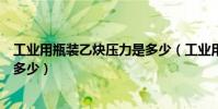 工業用瓶裝乙炔壓力是多少(工業用鋼瓶裝氧氣乙炔密度是多少)