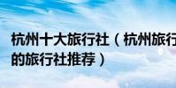 杭州十大旅行社(杭州旅行社排行榜杭州最好的旅行社推薦)