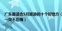 廣東最適合5月旅游的十個好地方(五月廣東哪里好玩去了一定不后悔)