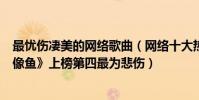最憂傷凄美的網絡歌曲(網絡十大熱門傷感歌曲排行榜:《像魚》上榜第四最為悲傷)