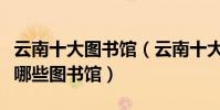 云南十大圖書館(云南十大著名圖書館云南有哪些圖書館)