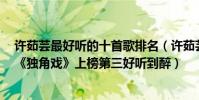 許茹蕓最好聽的十首歌排名(許茹蕓十大熱門歌曲排行榜:《獨角戲》上榜第三好聽到醉)