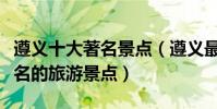 遵義十大著名景點(遵義最有名的景區遵義有名的旅游景點)