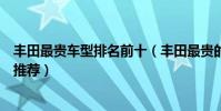 豐田最貴車型排名前十(豐田最貴的車是哪一款最貴的豐田推薦)