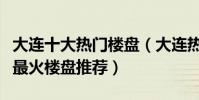 大連十大熱門樓盤(大連熱門小區排行榜大連最火樓盤推薦)