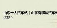 山東十大汽車站(山東有哪些汽車站山東有幾個長途汽車客運站)