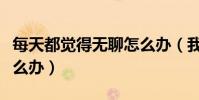 每天都覺得無聊怎么辦(我感覺天天很無聊怎么辦)