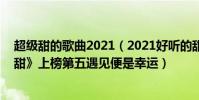超級甜的歌曲2021(2021好聽的甜蜜歌曲top10:《有點甜》上榜第五遇見便是幸運)