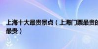 上海十大最貴景點(上海門票最貴的景點上海哪些景點門票最貴)