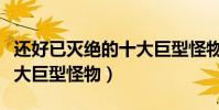 還好已滅絕的十大巨型怪物(盤點地球史上十大巨型怪物)