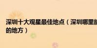 深圳十大觀星最佳地點(深圳哪里能拍最美星空深圳看星星的地方)