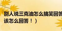 別人說三克油怎么搞笑回答(別人說三克油你該怎么回答!)