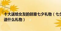 十大送給女友的創意七夕禮物(七夕送女朋友禮物排行七夕送什么禮物)