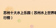 蘇州十大水上樂園(蘇州水上世界哪里好玩蘇州水上樂園排行榜)