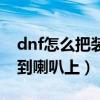dnf怎么把裝備發到頻道（dnf怎么把裝備發到喇叭上）