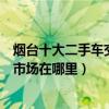 煙臺十大二手車交易市場（煙臺個人二手車市場煙臺二手車市場在哪里）