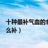 十種最補氣血的食物（補氣血吃什么最好最快告訴你氣血怎么補）
