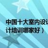 中國十大室內設計培訓機構（室內設計培訓班排行榜裝飾設計培訓哪家好）
