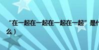 “在一起在一起在一起在一起”是什么歌(原唱及歌詞是什么)