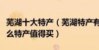 蕪湖十大特產(蕪湖特產有哪些出名蕪湖有什么特產值得買)