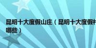 昆明十大度假山莊(昆明十大度假村昆明適合度假的地方有哪些)