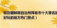 延邊朝鮮族自治州琿春市十大著名旅游景點(琿春市有哪些好玩的地方熱門景點)