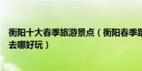 衡陽十大春季旅游景點(衡陽春季踏青賞花的地方衡陽春游去哪好玩)