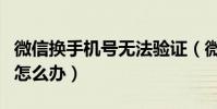 微信換手機號無法驗證(微信驗證手機號換了怎么辦)