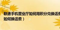 聯通手機營業廳如何用積分兌換話費(聯通手機營業廳積分如何換話費)